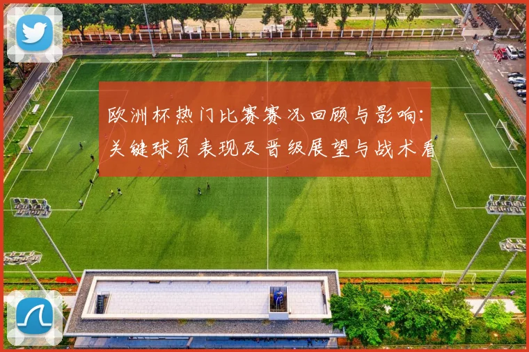 欧洲杯热门比赛赛况回顾与影响：关键球员表现及晋级展望与战术看点