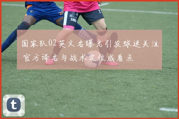 国家队02英文名曝光引发球迷关注 官方译名与战术定位成看点