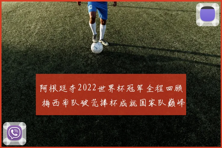 阿根廷夺2022世界杯冠军全程回顾 梅西率队破荒捧杯成就国家队巅峰