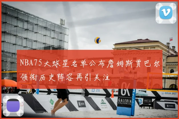 NBA75大球星名单公布詹姆斯贾巴尔领衔历史阵容再引关注