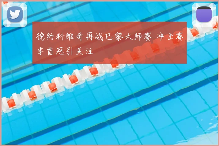 德约科维奇再战巴黎大师赛 冲击赛季首冠引关注