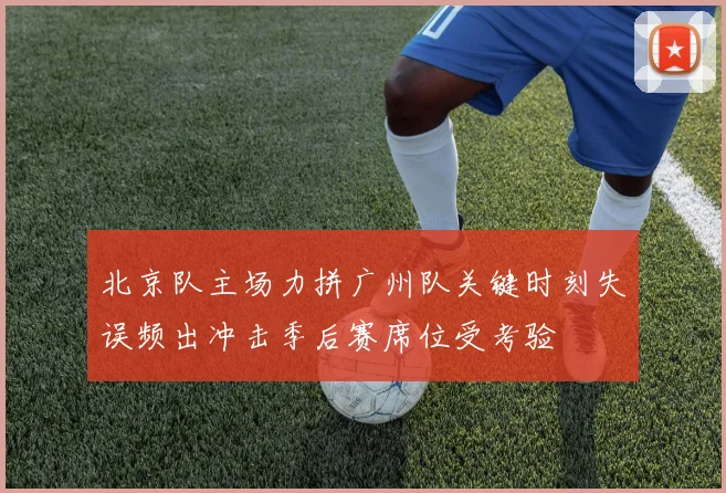 北京队主场力拼广州队关键时刻失误频出冲击季后赛席位受考验