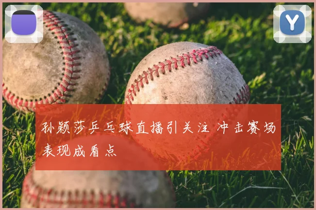 孙颖莎乒乓球直播引关注 冲击赛场表现成看点