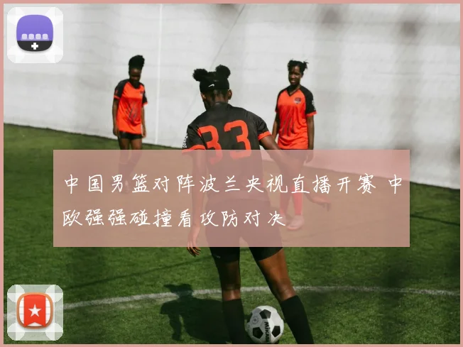 中国男篮对阵波兰央视直播开赛 中欧强强碰撞看攻防对决