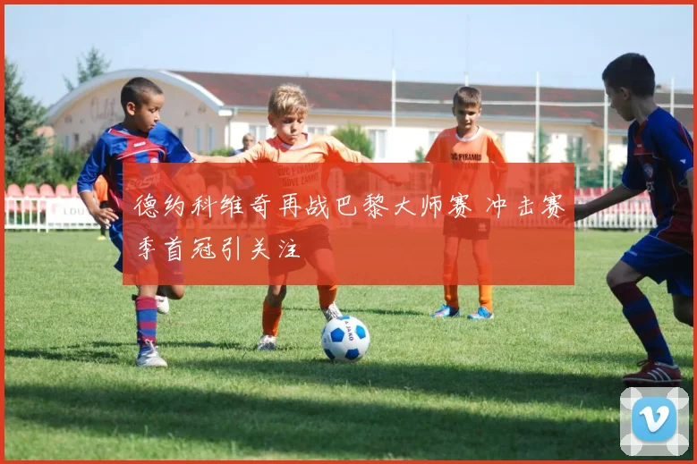 德约科维奇再战巴黎大师赛 冲击赛季首冠引关注