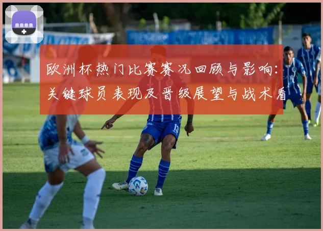 欧洲杯热门比赛赛况回顾与影响：关键球员表现及晋级展望与战术看点