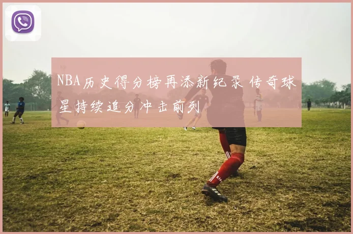 NBA历史得分榜再添新纪录 传奇球星持续追分冲击前列
