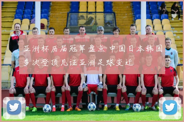 亚洲杯历届冠军盘点 中国日本韩国多次登顶见证亚洲足球变迁