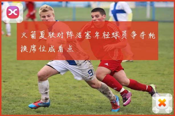 火箭夏联对阵活塞年轻球员争夺轮换席位成看点