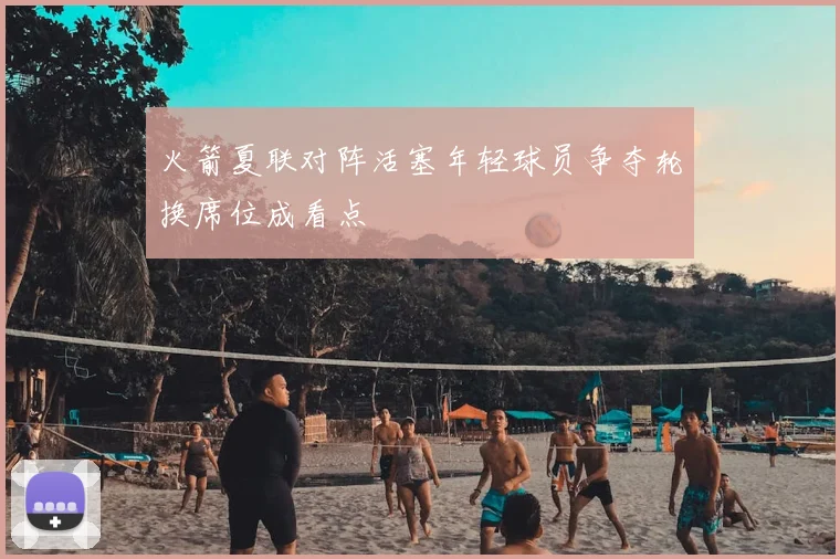 火箭夏联对阵活塞年轻球员争夺轮换席位成看点