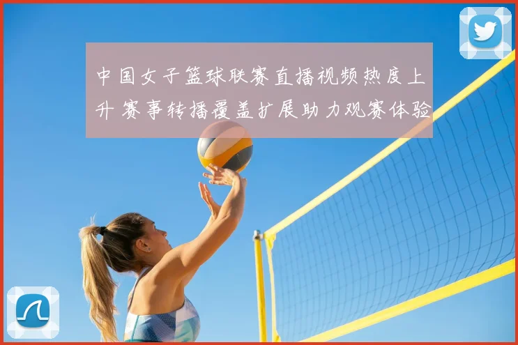 中国女子篮球联赛直播视频热度上升 赛事转播覆盖扩展助力观赛体验提升