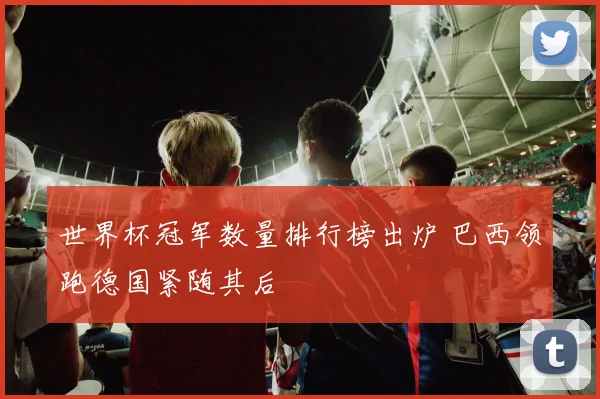 世界杯冠军数量排行榜出炉 巴西领跑德国紧随其后