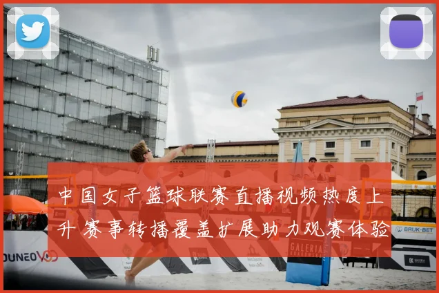 中国女子篮球联赛直播视频热度上升 赛事转播覆盖扩展助力观赛体验提升