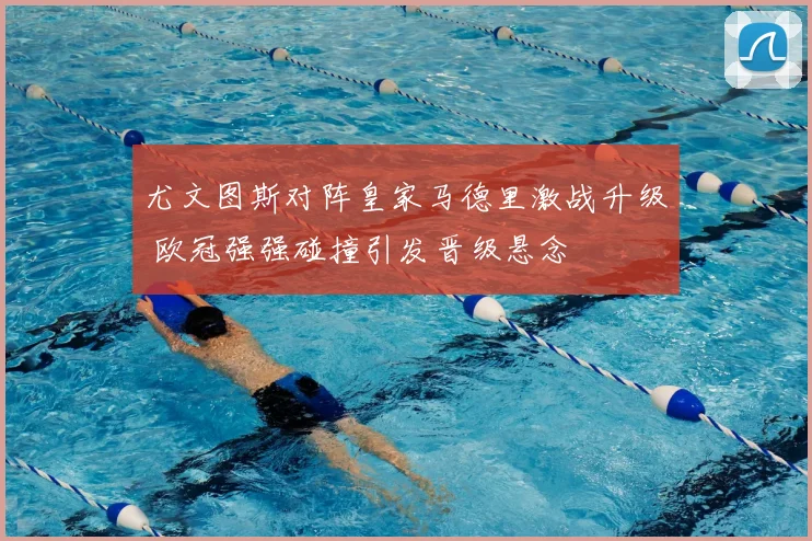 尤文图斯对阵皇家马德里激战升级 欧冠强强碰撞引发晋级悬念