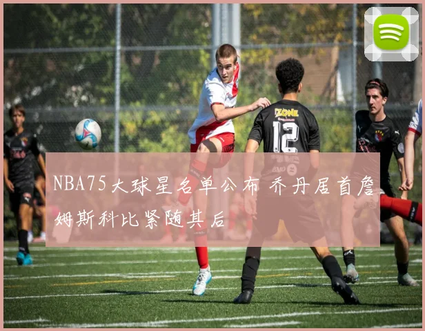 NBA75大球星名单公布 乔丹居首詹姆斯科比紧随其后