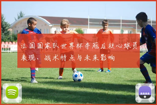 法国国家队世界杯夺冠后核心球员表现、战术特点与未来影响