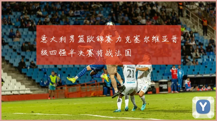 意大利男篮欧锦赛力克塞尔维亚晋级四强半决赛将战法国