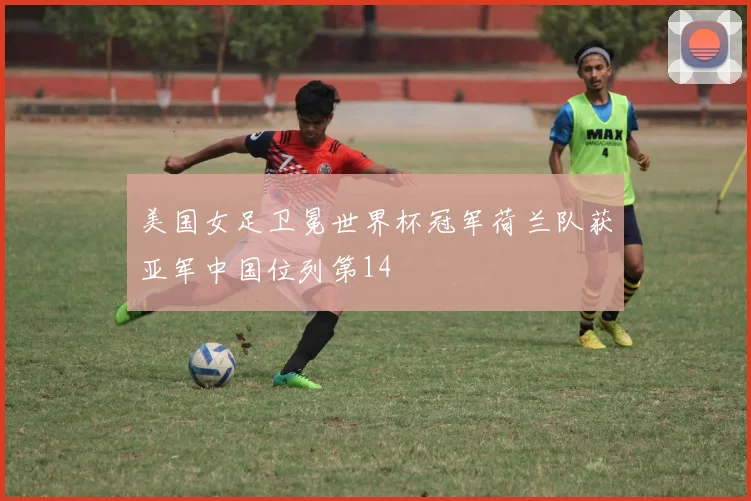 美国女足卫冕世界杯冠军荷兰队获亚军中国位列第14