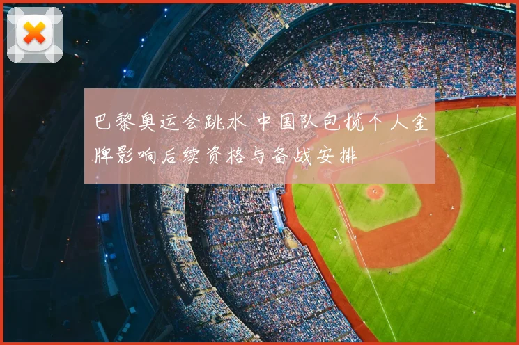 巴黎奥运会跳水 中国队包揽个人金牌影响后续资格与备战安排