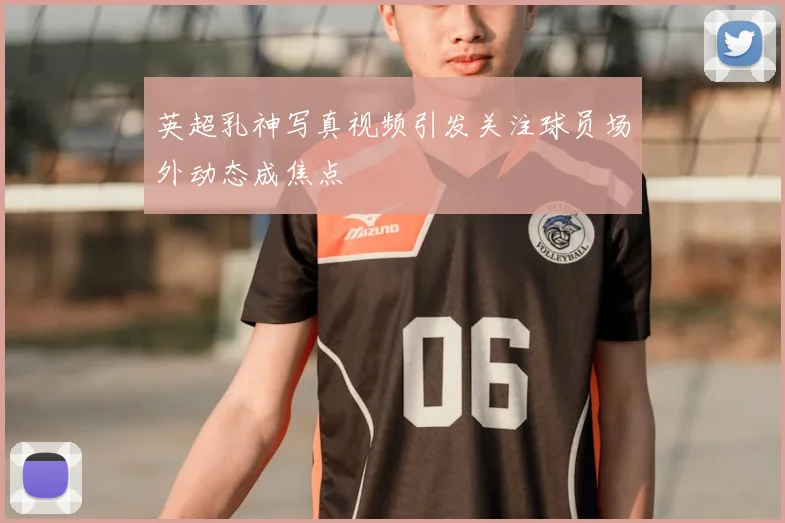 英超乳神写真视频引发关注球员场外动态成焦点