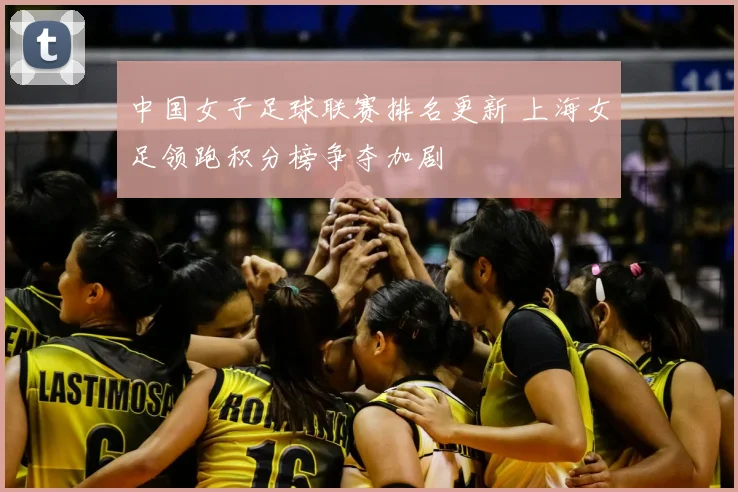 中国女子足球联赛排名更新 上海女足领跑积分榜争夺加剧