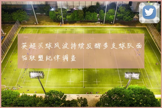 英超买球风波持续发酵多支球队面临联盟纪律调查