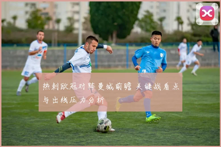 热刺欧冠对阵曼城前瞻 关键战看点与出线压力分析