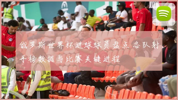 俄罗斯世界杯进球球员盘点 各队射手榜数据与比赛关键进程