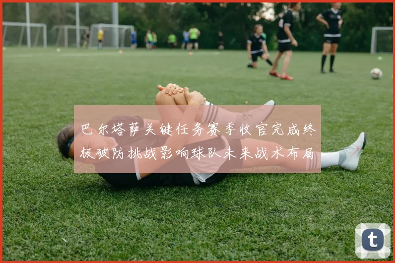 巴尔塔萨关键任务赛季收官完成终极破防挑战影响球队未来战术布局