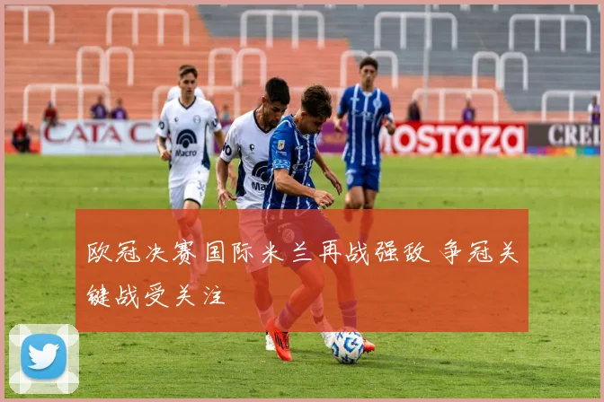 欧冠决赛国际米兰再战强敌 争冠关键战受关注