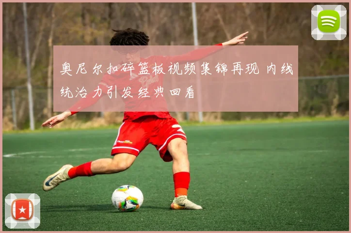 奥尼尔扣碎篮板视频集锦再现 内线统治力引发经典回看