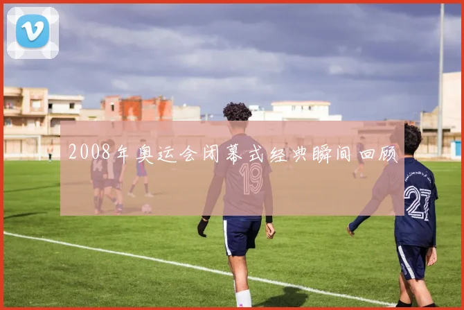 2008年奥运会闭幕式经典瞬间回顾