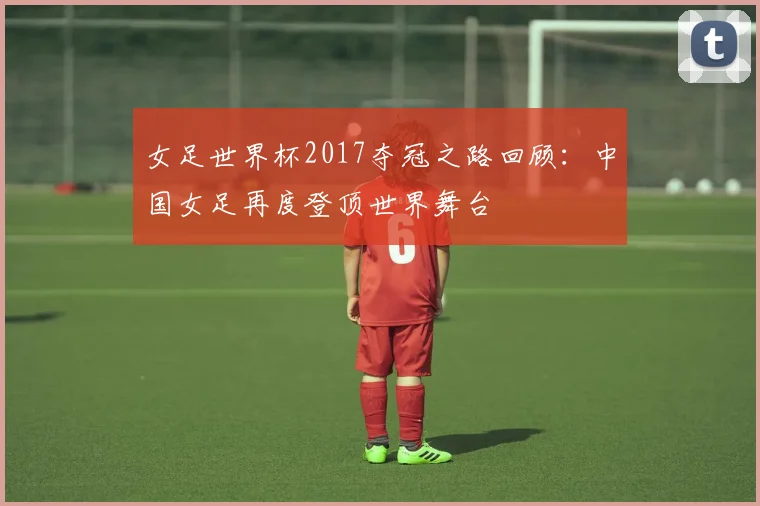 女足世界杯2017夺冠之路回顾：中国女足再度登顶世界舞台
