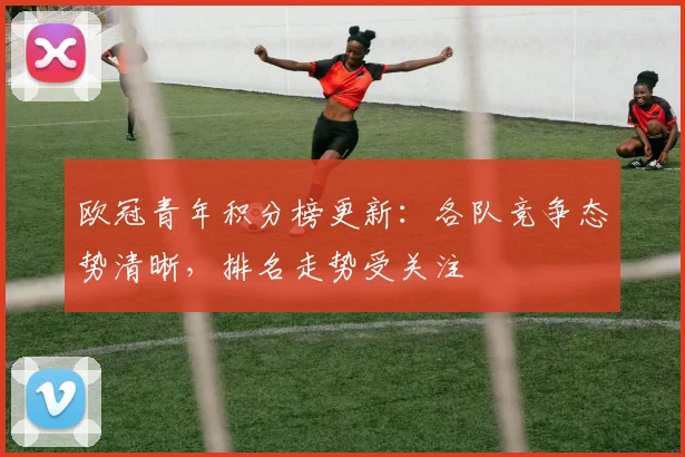 欧冠青年积分榜更新：各队竞争态势清晰，排名走势受关注
