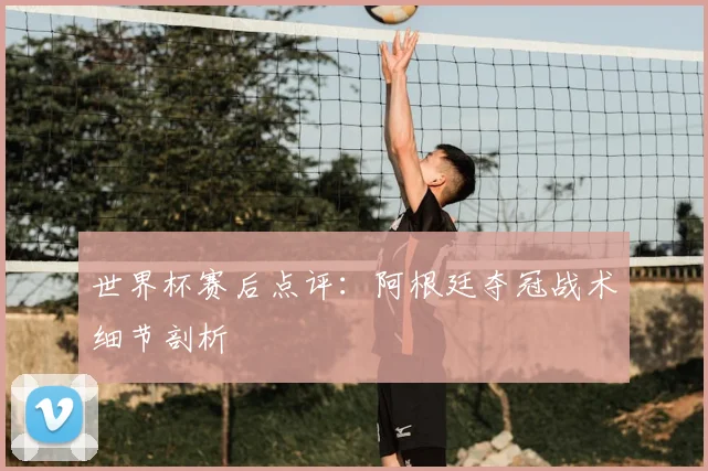 世界杯赛后点评：阿根廷夺冠战术细节剖析
