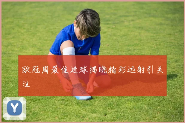 欧冠周最佳进球揭晓精彩远射引关注