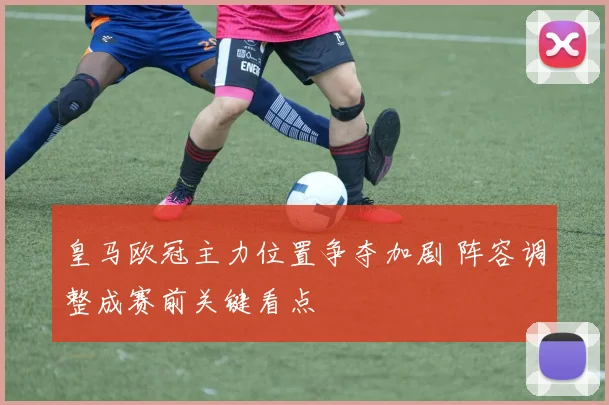 皇马欧冠主力位置争夺加剧 阵容调整成赛前关键看点