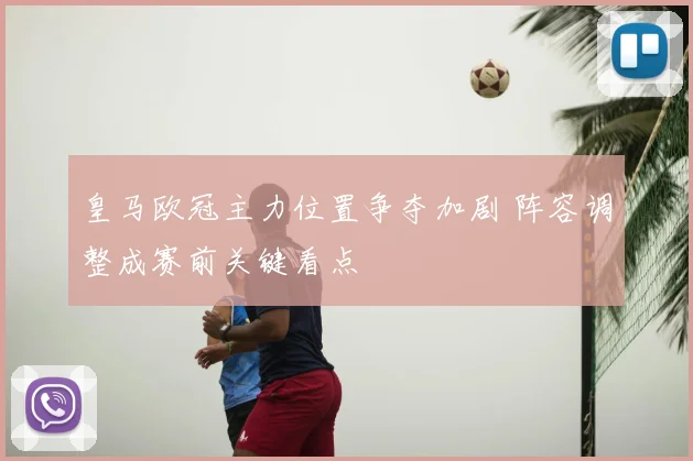 皇马欧冠主力位置争夺加剧 阵容调整成赛前关键看点