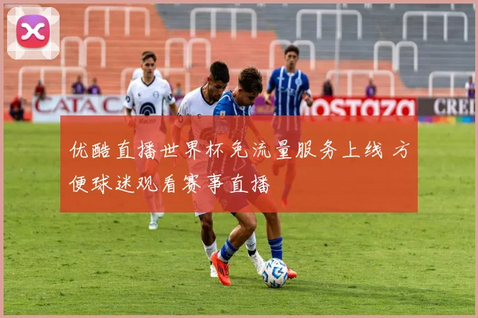 优酷直播世界杯免流量服务上线 方便球迷观看赛事直播
