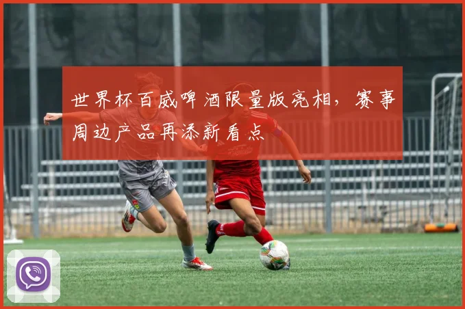 世界杯百威啤酒限量版亮相,赛事周边产品再添新看点
