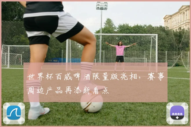 世界杯百威啤酒限量版亮相,赛事周边产品再添新看点