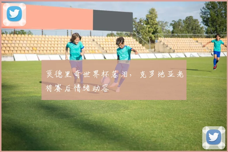 莫德里奇世界杯落泪，克罗地亚老将赛后情绪动容