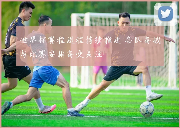 世界杯赛程进程持续推进 各队备战与比赛安排备受关注