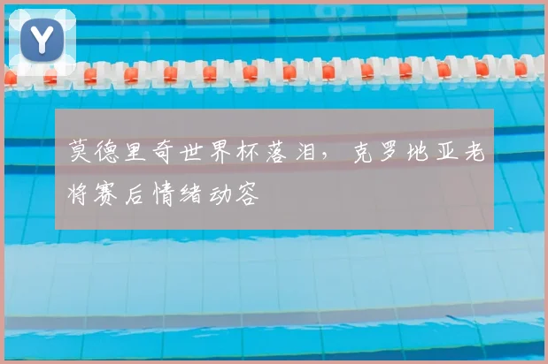 莫德里奇世界杯落泪,克罗地亚老将赛后情绪动容